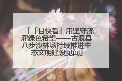 「甘快看」用坚守浇灌绿色希望——古浪县八步沙林场持续推进生态文明建设见闻