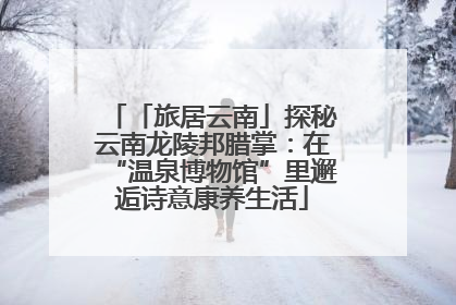 「旅居云南」探秘云南龙陵邦腊掌：在“温泉博物馆”里邂逅诗意康养生活