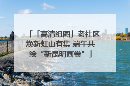 「高清组图」老社区焕新虹山有集 端午共绘“新昆明画卷”