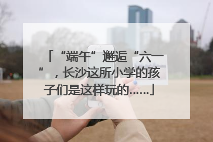 “端午”邂逅“六一”，长沙这所小学的孩子们是这样玩的……