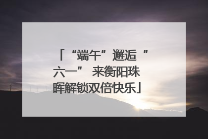 “端午”邂逅“六一” 来衡阳珠晖解锁双倍快乐
