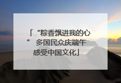 “粽香飘进我的心” 多国民众庆端午感受中国文化