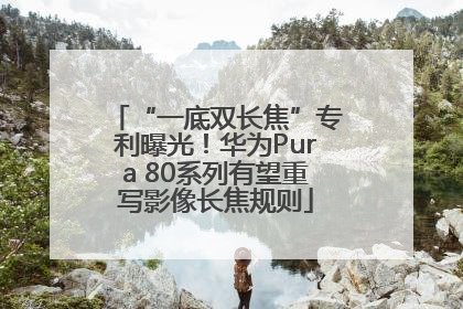 “一底双长焦”专利曝光！华为Pura 80系列有望重写影像长焦规则