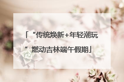 “传统焕新+年轻潮玩”燃动吉林端午假期