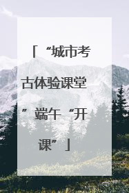 “城市考古体验课堂”端午“开课”