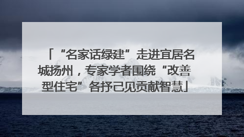 “名家话绿建”走进宜居名城扬州，专家学者围绕“改善型住宅”各抒己见贡献智慧