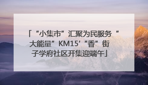 “小集市”汇聚为民服务“大能量”KM15′“香”街子学府社区开集迎端午