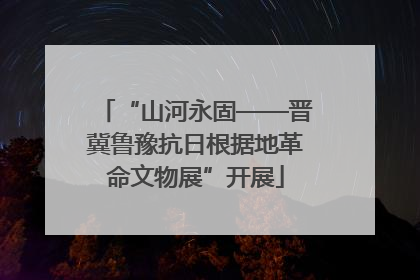 “山河永固——晋冀鲁豫抗日根据地革命文物展”开展