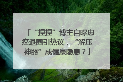 “捏捏”博主自曝患癌退圈引热议，“解压神器”成健康隐患？