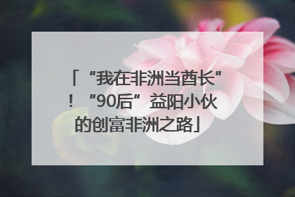“我在非洲当酋长”！“90后”益阳小伙的创富非洲之路