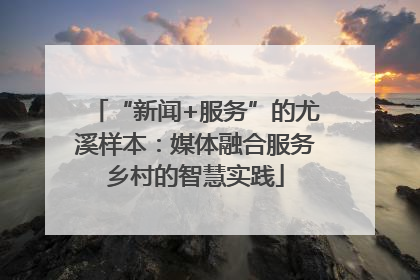 “新闻+服务”的尤溪样本：媒体融合服务乡村的智慧实践