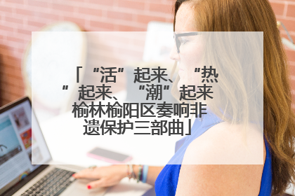 “活”起来、“热”起来、“潮”起来 榆林榆阳区奏响非遗保护三部曲