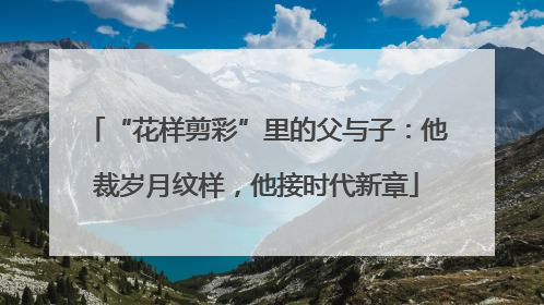 “花样剪彩”里的父与子：他裁岁月纹样，他接时代新章
