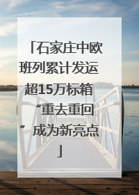 石家庄中欧班列累计发运超15万标箱 “重去重回”成为新亮点