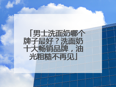 男士洗面奶哪个牌子最好？洗面奶十大畅销品牌，油光粗糙不再见