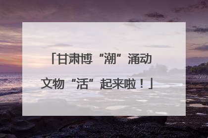 甘肃博“潮”涌动 文物“活”起来啦！