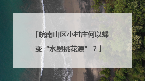 皖南山区小村庄何以蝶变“水墨桃花源”？