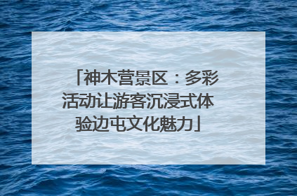 神木营景区：多彩活动让游客沉浸式体验边屯文化魅力