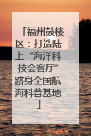 福州鼓楼区：打造陆上“海洋科技会客厅”跻身全国航海科普基地