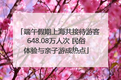 端午假期上海共接待游客648.08万人次 民俗体验与亲子游成热点