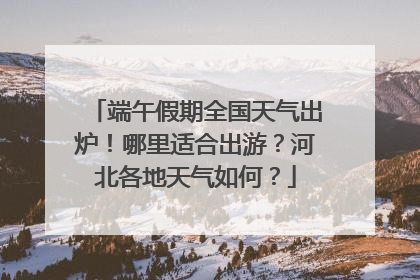 端午假期全国天气出炉！哪里适合出游？河北各地天气如何？