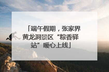 端午假期，张家界黄龙洞景区“粽香驿站”暖心上线