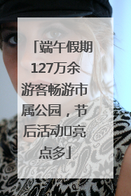 端午假期127万余游客畅游市属公园，节后活动﻿亮点多