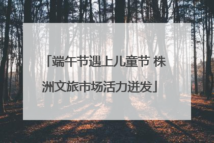 端午节遇上儿童节 株洲文旅市场活力迸发