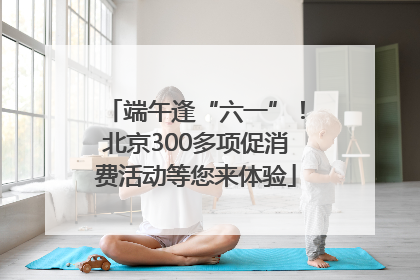 端午逢“六一”！北京300多项促消费活动等您来体验