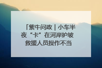 紫牛问政｜小车半夜“卡”在河岸护坡 救援人员操作不当致小车翻下河，然后直接走人了