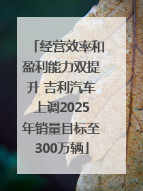 经营效率和盈利能力双提升 吉利汽车上调2025年销量目标至300万辆