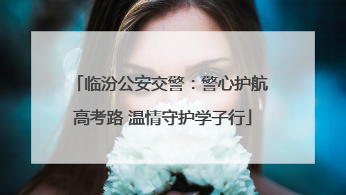临汾公安交警：警心护航高考路 温情守护学子行