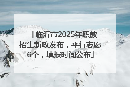 临沂市2025年职教招生新政发布，平行志愿6个，填报时间公布