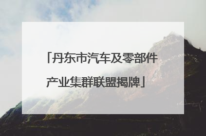 丹东市汽车及零部件产业集群联盟揭牌