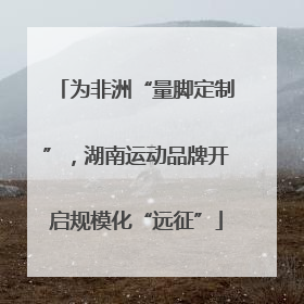 为非洲“量脚定制”，湖南运动品牌开启规模化“远征”