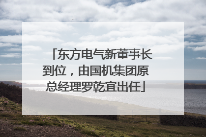 东方电气新董事长到位，由国机集团原总经理罗乾宜出任