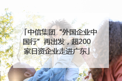 中信集团“外国企业中国行”再出发，超200家日资企业走进广东