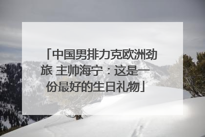 中国男排力克欧洲劲旅 主帅海宁：这是一份最好的生日礼物