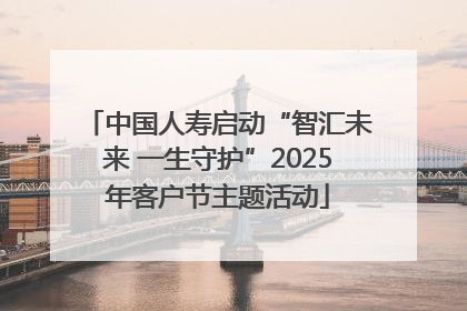 中国人寿启动“智汇未来 一生守护”2025年客户节主题活动