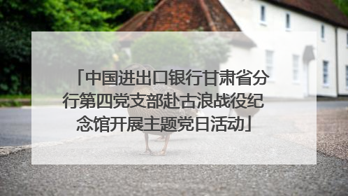 中国进出口银行甘肃省分行第四党支部赴古浪战役纪念馆开展主题党日活动