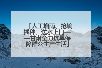 人工增雨、抢墒播种、送水上门——甘肃全力抗旱保障群众生产生活
