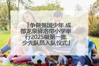 争做强国少年 成都龙泉驿洛带小学举行2025级第一批少先队员入队仪式