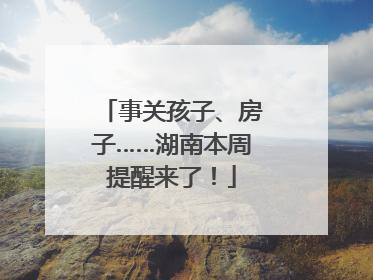 事关孩子、房子……湖南本周提醒来了！
