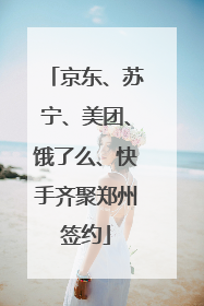 京东、苏宁、美团、饿了么、快手齐聚郑州签约