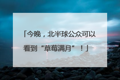 今晚，北半球公众可以看到“草莓满月”！