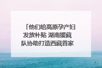 他们给高原孕产妇发放补贴 湖南援藏队协助打造西藏首家高原产儿协同中心