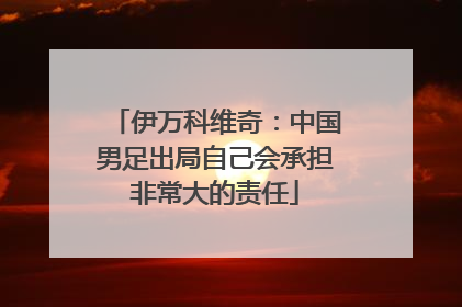 伊万科维奇：中国男足出局自己会承担非常大的责任
