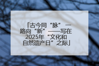 古今同“脉” 一路向“新”——写在2025年“文化和自然遗产日”之际