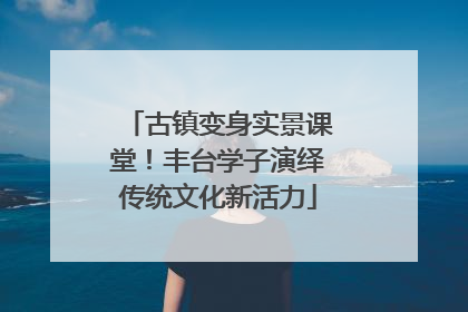 古镇变身实景课堂！丰台学子演绎传统文化新活力