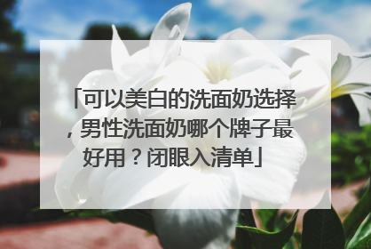 可以美白的洗面奶选择，男性洗面奶哪个牌子最好用？闭眼入清单